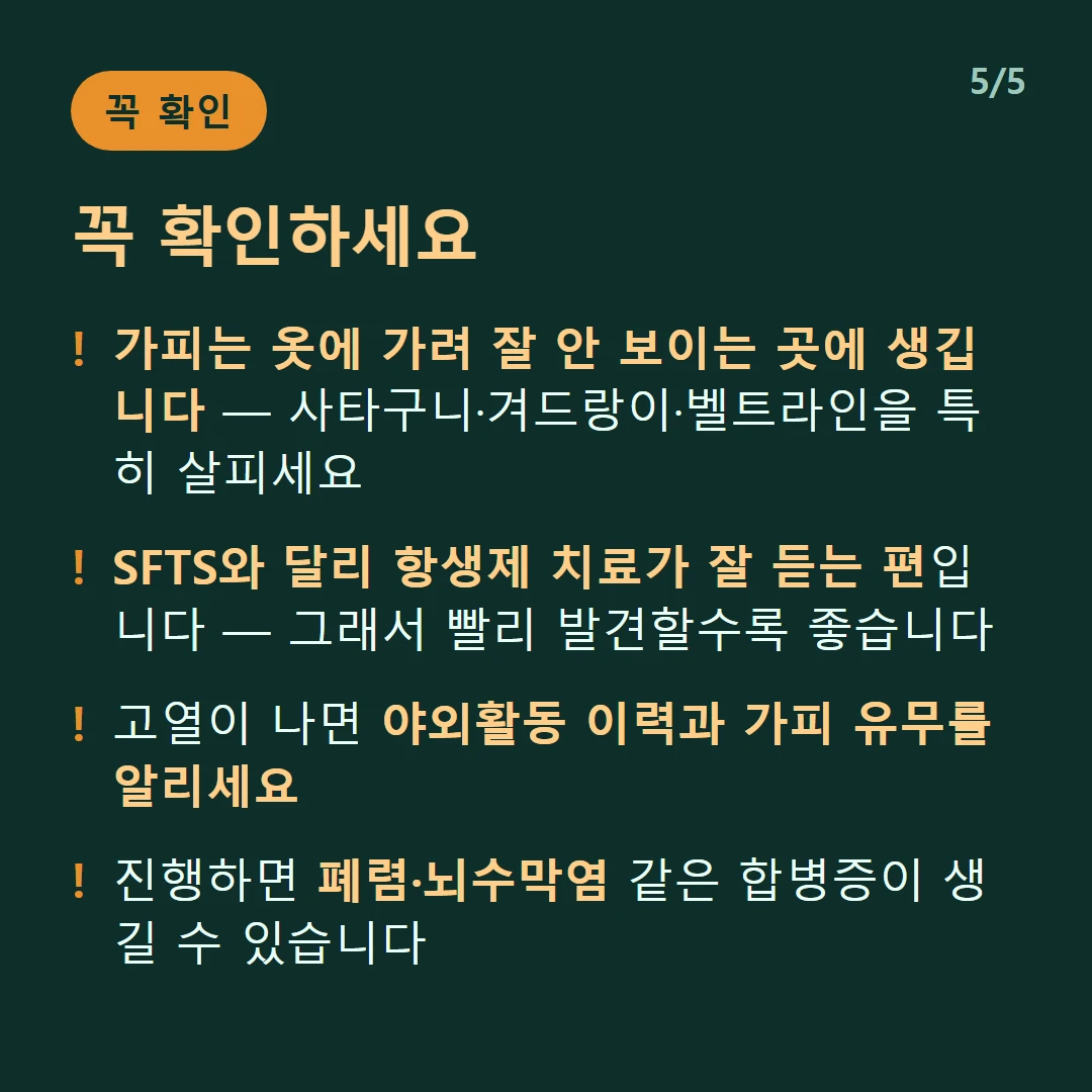 꼭 확인하세요 — 가피는 옷에 가려 잘 안 보이는 곳에 생깁니다 — 사타구니·겨드랑이·벨트라인을 특히 살피세요 / SFTS와 달리 항생제 치료가 잘 듣는 편입니다 — 그래서 빨리 발견할수록 좋습니다 / 고열이 나면 야외활동 이력과 가피 유무를 알리세요 / 진행하면 폐렴·뇌수막염 같은 합병증이 생길 수 있습니다