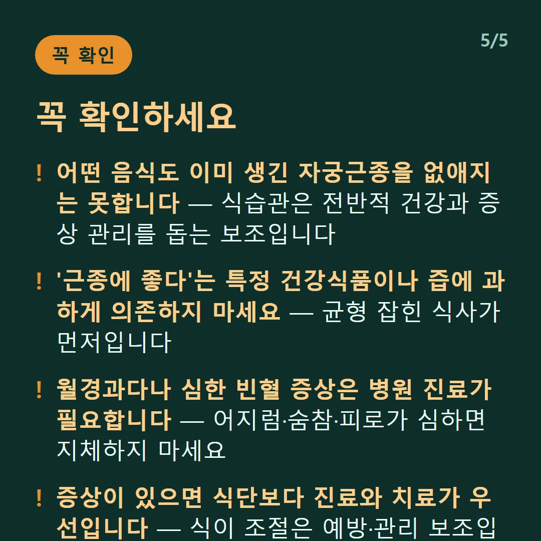 꼭 확인하세요 — 어떤 음식도 이미 생긴 자궁근종을 없애지는 못합니다 — 식습관은 전반적 건강과 증상 관리를 돕는 보조입니다 / '근종에 좋다'는 특정 건강식품이나 즙에 과하게 의존하지 마세요 — 균형 잡힌 식사가 먼저입니다 / 월경과다나 심한 빈혈 증상은 병원 진료가 필요합니다 — 어지럼·숨참·피로가 심하면 지체하지 마세요 / 증상이 있으면 식단보다 진료와 치료가 우선입니다 — 식이 조절은 예방·관리 보조입니다
