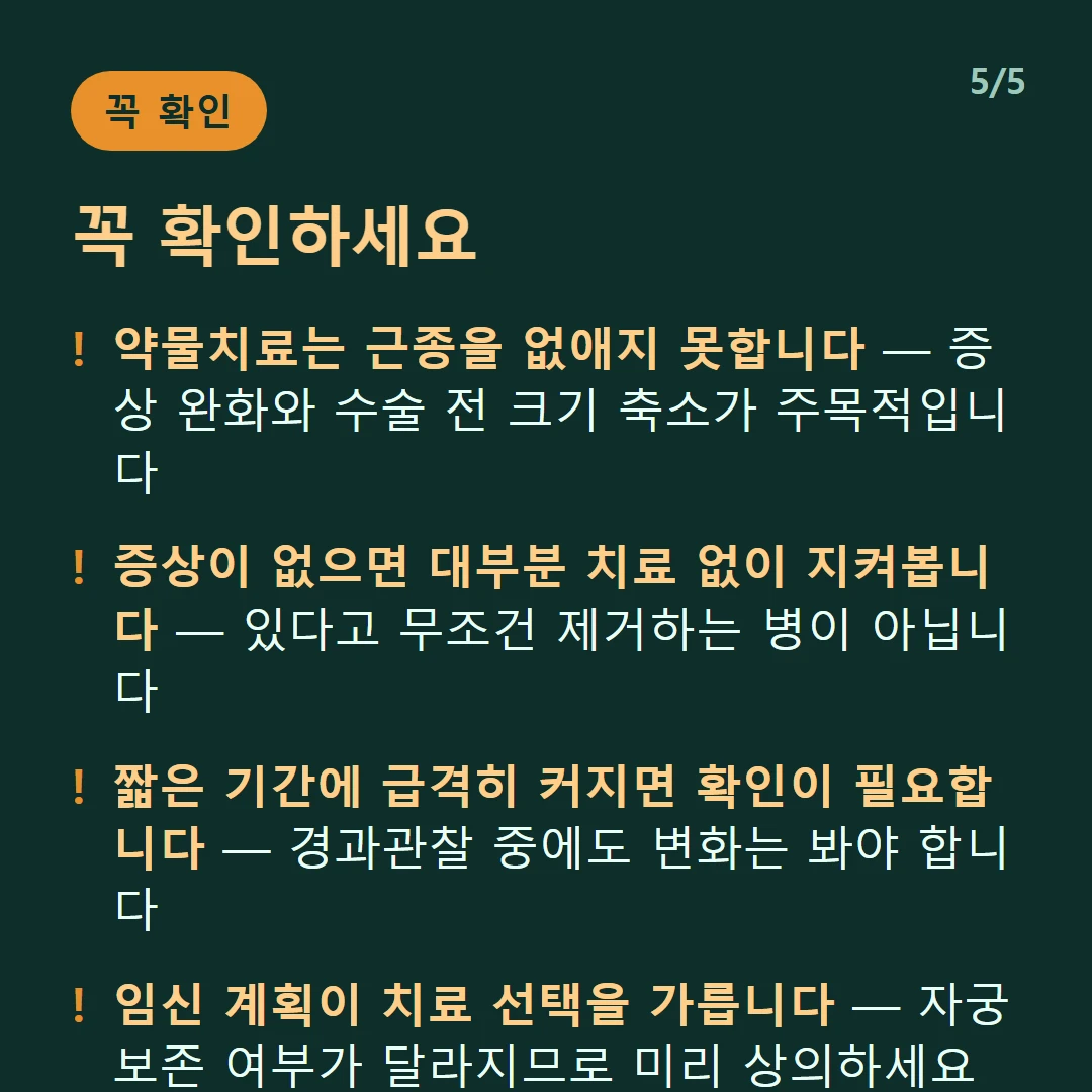 꼭 확인하세요 — 약물치료는 근종을 없애지 못합니다 — 증상 완화와 수술 전 크기 축소가 주목적입니다 / 증상이 없으면 대부분 치료 없이 지켜봅니다 — 있다고 무조건 제거하는 병이 아닙니다 / 짧은 기간에 급격히 커지면 확인이 필요합니다 — 경과관찰 중에도 변화는 봐야 합니다 / 임신 계획이 치료 선택을 가릅니다 — 자궁 보존 여부가 달라지므로 미리 상의하세요