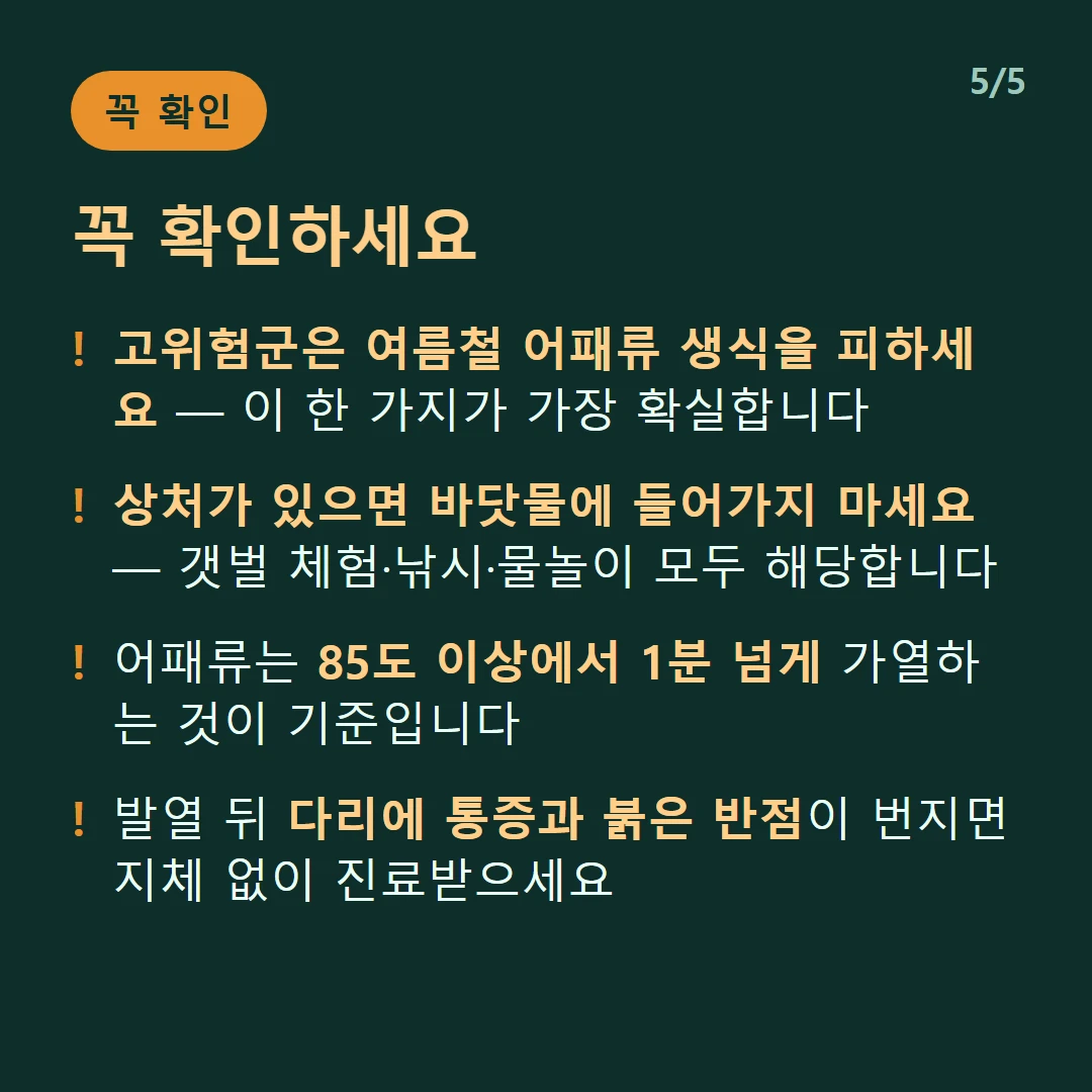꼭 확인하세요 — 고위험군은 여름철 어패류 생식을 피하세요 — 이 한 가지가 가장 확실합니다 / 상처가 있으면 바닷물에 들어가지 마세요 — 갯벌 체험·낚시·물놀이 모두 해당합니다 / 어패류는 85도 이상에서 1분 넘게 가열하는 것이 기준입니다 / 발열 뒤 다리에 통증과 붉은 반점이 번지면 지체 없이 진료받으세요